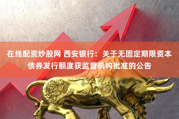 在线配资炒股网 西安银行：关于无固定期限资本债券发行额度获监管机构批准的公告
