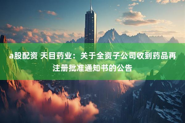 a股配资 天目药业：关于全资子公司收到药品再注册批准通知书的公告