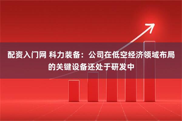 配资入门网 科力装备：公司在低空经济领域布局的关键设备还处于研发中