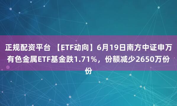 正规配资平台 【ETF动向】6月19日南方中证申万有色金属ETF基金跌1.71%，份额减少2650万份