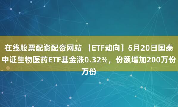 在线股票配资配资网站 【ETF动向】6月20日国泰中证生物医药ETF基金涨0.32%，份额增加200万份