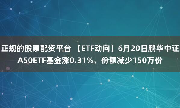 正规的股票配资平台 【ETF动向】6月20日鹏华中证A50ETF基金涨0.31%，份额减少150万份