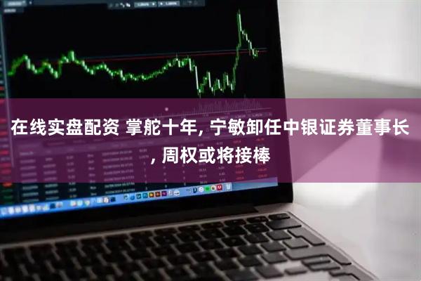 在线实盘配资 掌舵十年, 宁敏卸任中银证券董事长, 周权或将接棒