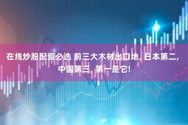 在线炒股配资必选 前三大木材出口地, 日本第二, 中国第三, 第一是它!