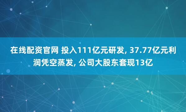 在线配资官网 投入111亿元研发, 37.77亿元利润凭空蒸发, 公司大股东套现13亿