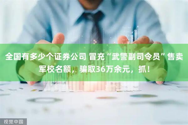 全国有多少个证券公司 冒充“武警副司令员”售卖军校名额，骗取36万余元，抓！