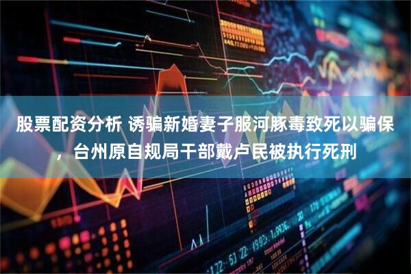 股票配资分析 诱骗新婚妻子服河豚毒致死以骗保，台州原自规局干部戴卢民被执行死刑