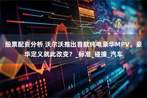 股票配资分析 沃尔沃推出首款纯电豪华MPV，豪华定义就此改变？_标准_碰撞_汽车