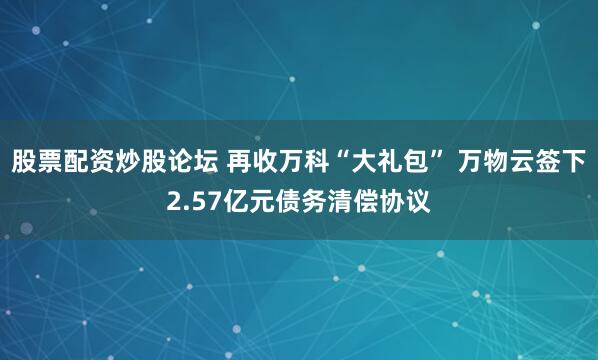 股票配资炒股论坛 再收万科“大礼包” 万物云签下2.57亿元债务清偿协议