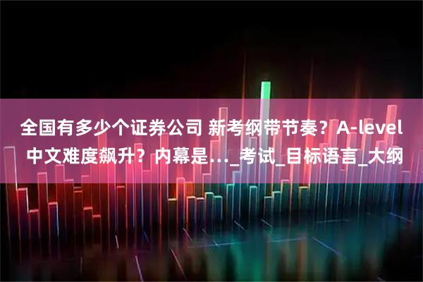 全国有多少个证券公司 新考纲带节奏？A-level 中文难度飙升？内幕是…_考试_目标语言_大纲