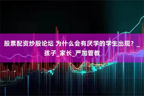 股票配资炒股论坛 为什么会有厌学的学生出现？_孩子_家长_严加管教