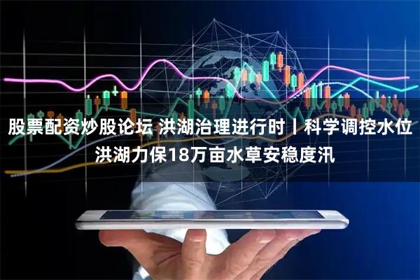 股票配资炒股论坛 洪湖治理进行时丨科学调控水位  洪湖力保18万亩水草安稳度汛