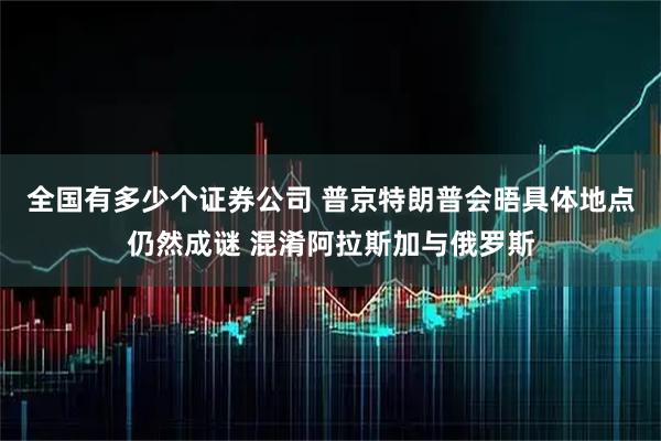 全国有多少个证券公司 普京特朗普会晤具体地点仍然成谜 混淆阿拉斯加与俄罗斯