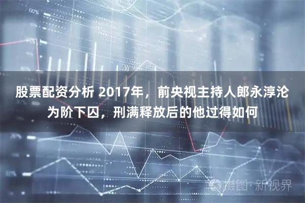 股票配资分析 2017年，前央视主持人郎永淳沦为阶下囚，刑满释放后的他过得如何