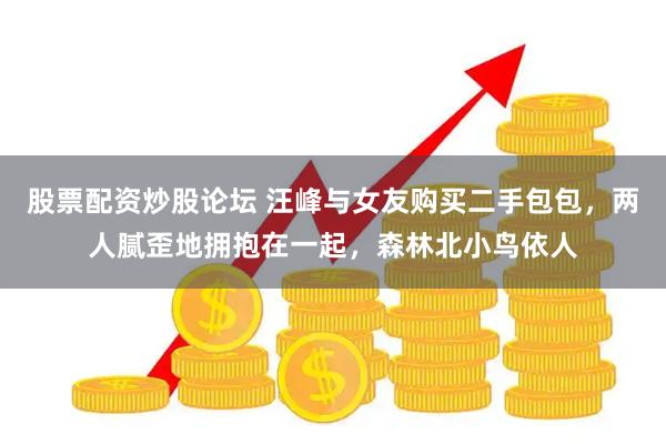 股票配资炒股论坛 汪峰与女友购买二手包包，两人腻歪地拥抱在一起，森林北小鸟依人