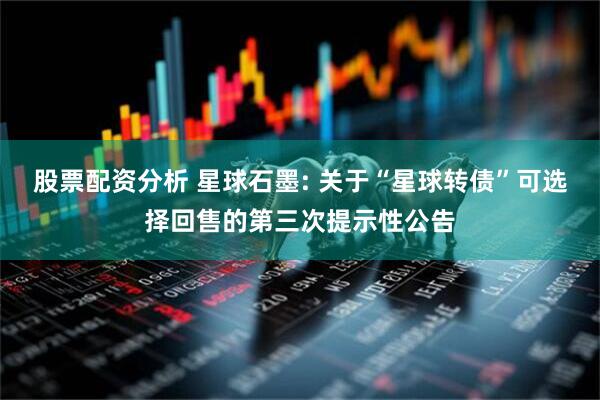 股票配资分析 星球石墨: 关于“星球转债”可选择回售的第三次提示性公告