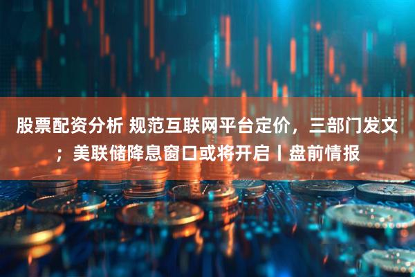 股票配资分析 规范互联网平台定价，三部门发文；美联储降息窗口或将开启丨盘前情报