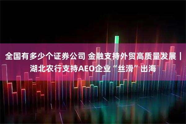 全国有多少个证券公司 金融支持外贸高质量发展｜湖北农行支持AEO企业“丝滑”出海