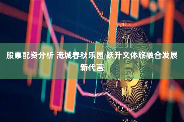 股票配资分析 淹城春秋乐园 跃升文体旅融合发展新代言