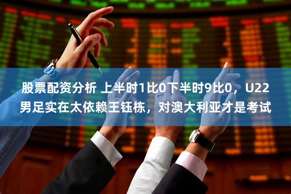 股票配资分析 上半时1比0下半时9比0，U22男足实在太依赖王钰栋，对澳大利亚才是考试