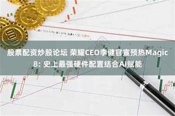 股票配资炒股论坛 荣耀CEO李健官宣预热Magic8: 史上最强硬件配置结合AI赋能