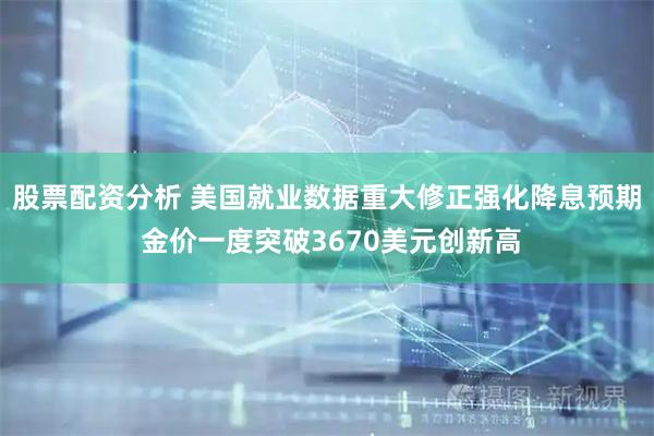 股票配资分析 美国就业数据重大修正强化降息预期 金价一度突破3670美元创新高