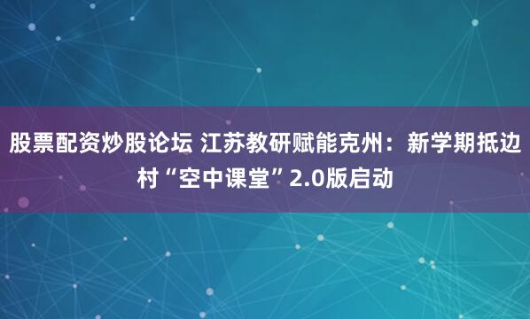 股票配资炒股论坛 江苏教研赋能克州：新学期抵边村“空中课堂”2.0版启动