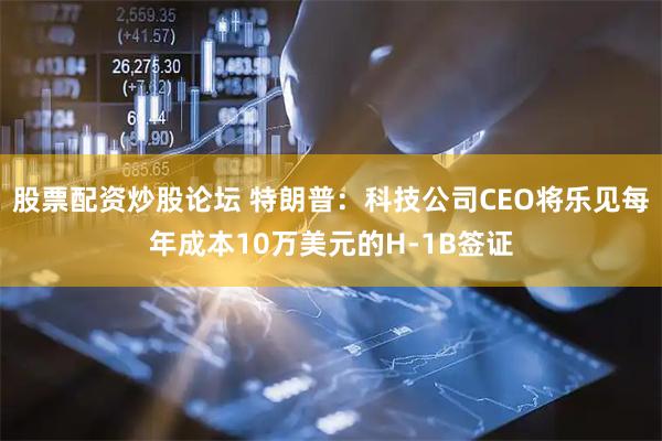 股票配资炒股论坛 特朗普：科技公司CEO将乐见每年成本10万美元的H-1B签证