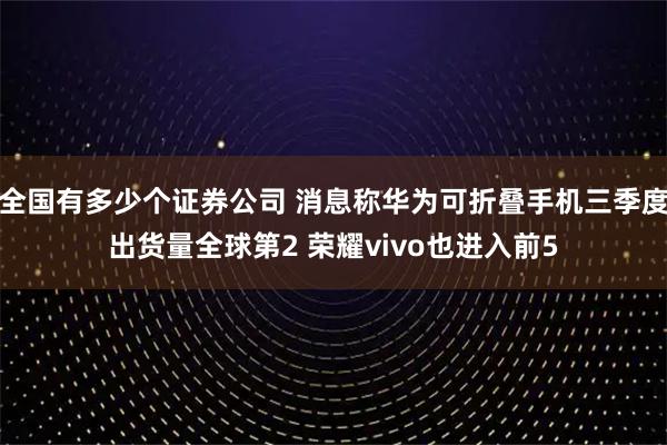 全国有多少个证券公司 消息称华为可折叠手机三季度出货量全球第2 荣耀vivo也进入前5