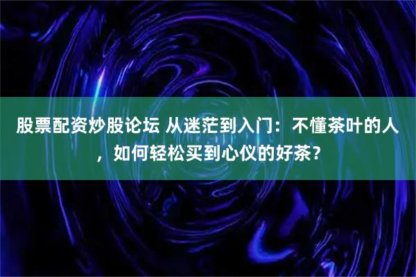 股票配资炒股论坛 从迷茫到入门：不懂茶叶的人，如何轻松买到心仪的好茶？