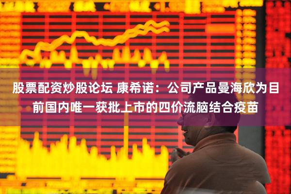 股票配资炒股论坛 康希诺：公司产品曼海欣为目前国内唯一获批上市的四价流脑结合疫苗