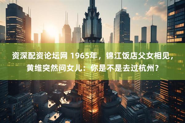 资深配资论坛网 1965年，锦江饭店父女相见，黄维突然问女儿：你是不是去过杭州？
