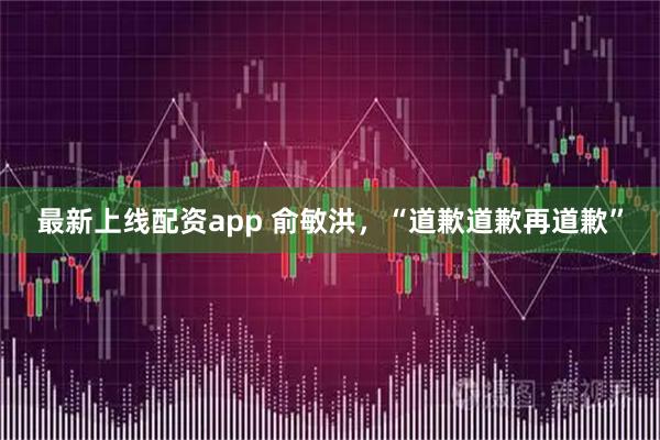 最新上线配资app 俞敏洪，“道歉道歉再道歉”