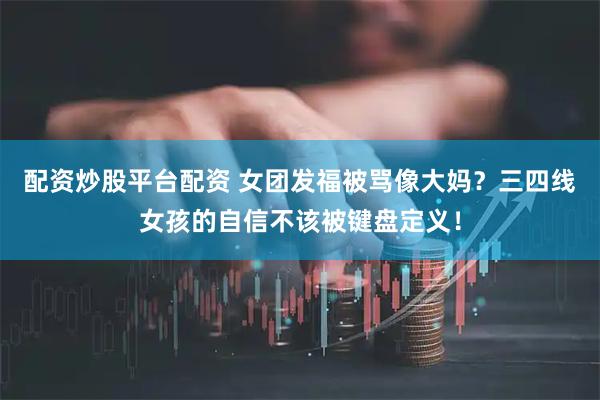 配资炒股平台配资 女团发福被骂像大妈？三四线女孩的自信不该被键盘定义！