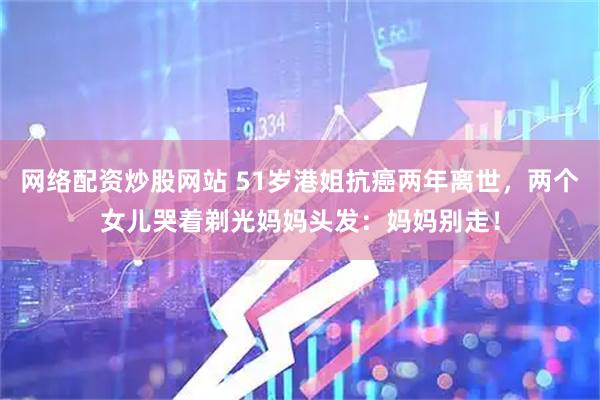 网络配资炒股网站 51岁港姐抗癌两年离世，两个女儿哭着剃光妈妈头发：妈妈别走！